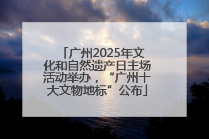 广州2025年文化和自然遗产日主场活动举办，“广州十大文物地标”公布