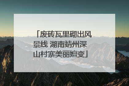 废砖瓦里砌出风景线 湖南靖州深山村寨美丽嬗变