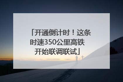 开通倒计时！这条时速350公里高铁开始联调联试