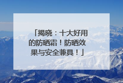 揭晓：十大好用的防晒霜！防晒效果与安全兼具！