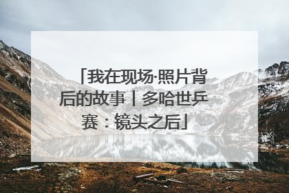 我在现场·照片背后的故事丨多哈世乒赛：镜头之后