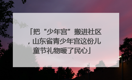 把“少年宫”搬进社区，山东省青少年宫这份儿童节礼物暖了民心