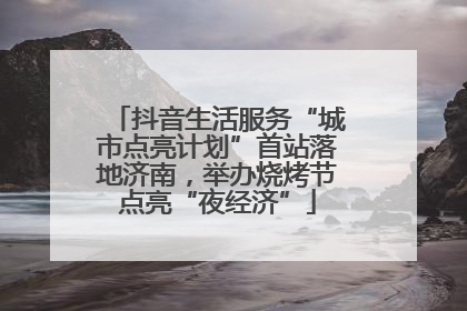 抖音生活服务“城市点亮计划”首站落地济南，举办烧烤节点亮“夜经济”