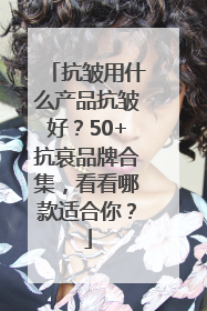 抗皱用什么产品抗皱好？50+抗衰品牌合集，看看哪款适合你？