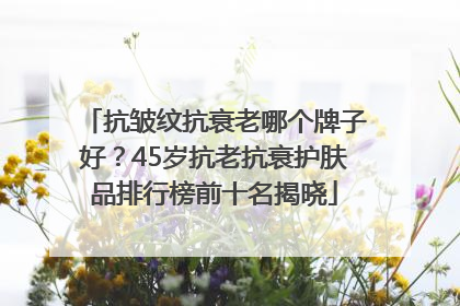 抗皱纹抗衰老哪个牌子好？45岁抗老抗衰护肤品排行榜前十名揭晓