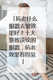 抗老什么眼霜去皱效果好？十大紧致淡纹的眼霜，抗老效果看得见