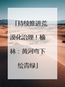 持续推进荒漠化治理！榆林：黄河弯下绘青绿