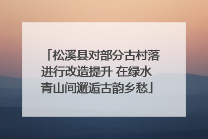 松溪县对部分古村落进行改造提升 在绿水青山间邂逅古韵乡愁