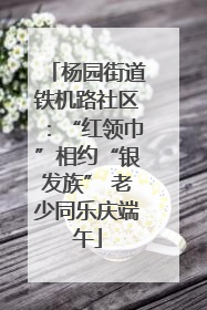杨园街道铁机路社区：“红领巾”相约“银发族” 老少同乐庆端午