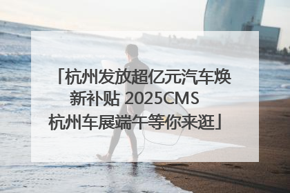 杭州发放超亿元汽车焕新补贴 2025CMS杭州车展端午等你来逛