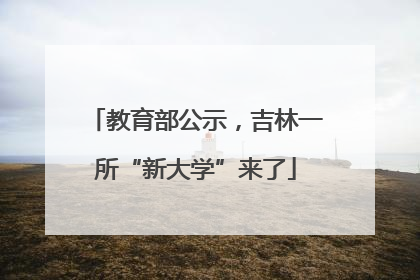教育部公示，吉林一所“新大学”来了