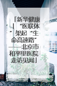 新华健康丨“医联体”架起“生命高速路”——北京市和平里医院走访见闻