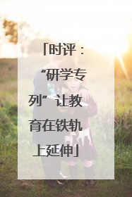 时评：“研学专列”让教育在铁轨上延伸