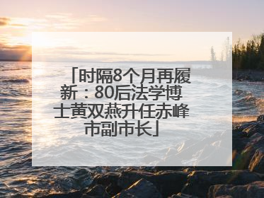 时隔8个月再履新：80后法学博士黄双燕升任赤峰市副市长