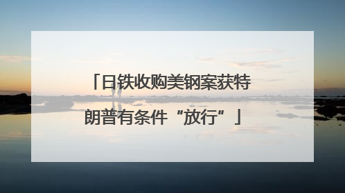 日铁收购美钢案获特朗普有条件“放行”