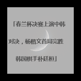 春兰杯决赛上演中韩对决，杨楷文首局完胜韩国棋手朴廷桓