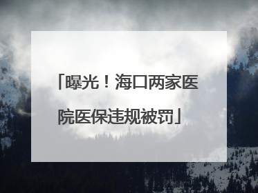曝光！海口两家医院医保违规被罚