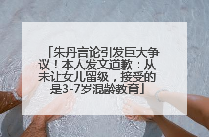 朱丹言论引发巨大争议！本人发文道歉：从未让女儿留级，接受的是3-7岁混龄教育