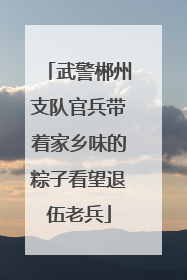 武警郴州支队官兵带着家乡味的粽子看望退伍老兵