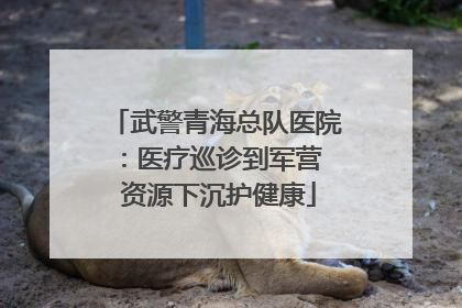 武警青海总队医院：医疗巡诊到军营  资源下沉护健康