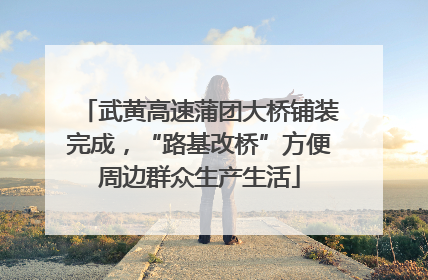 武黄高速蒲团大桥铺装完成，“路基改桥”方便周边群众生产生活