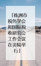 株洲市税务学会和国际税收研究会工作会议在炎陵举行