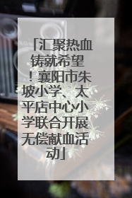 汇聚热血 铸就希望！襄阳市朱坡小学、太平店中心小学联合开展无偿献血活动