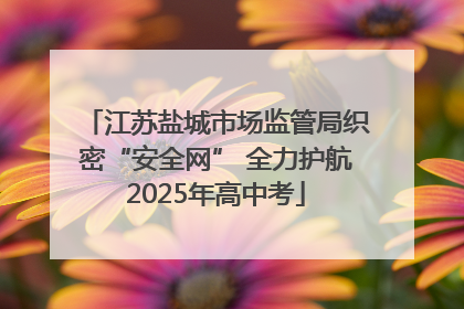 江苏盐城市场监管局织密“安全网” 全力护航2025年高中考
