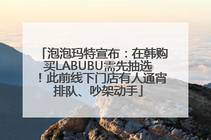 泡泡玛特宣布：在韩购买LABUBU需先抽选！此前线下门店有人通宵排队、吵架动手