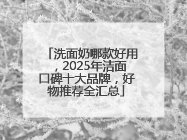 洗面奶哪款好用，2025年洁面口碑十大品牌，好物推荐全汇总