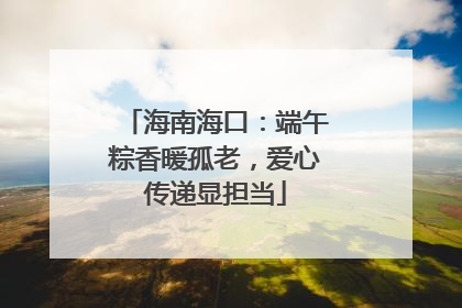 海南海口：端午粽香暖孤老，爱心传递显担当