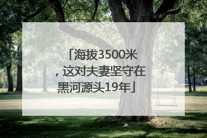 海拔3500米，这对夫妻坚守在黑河源头19年