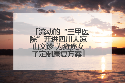 流动的“三甲医院”开进四川大凉山义诊 为瘫痪女子定制康复方案
