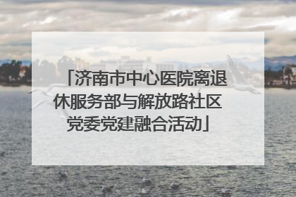 济南市中心医院离退休服务部与解放路社区党委党建融合活动