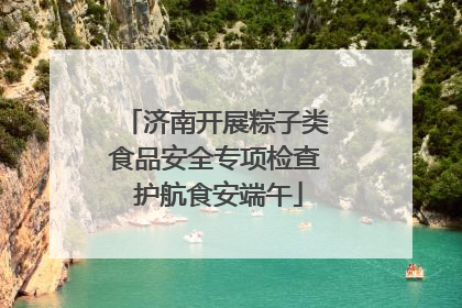 济南开展粽子类食品安全专项检查 护航食安端午
