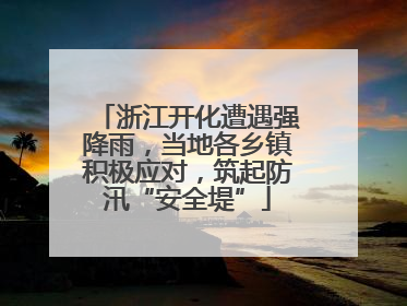浙江开化遭遇强降雨，当地各乡镇积极应对，筑起防汛“安全堤”
