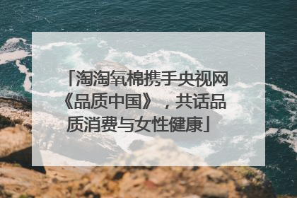 淘淘氧棉携手央视网《品质中国》，共话品质消费与女性健康