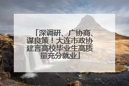 深调研、广协商、谋良策！大连市政协建言高校毕业生高质量充分就业