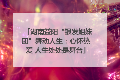 湖南益阳“银发姐妹团”舞动人生：心怀热爱 人生处处是舞台