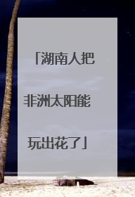 湖南人把非洲太阳能玩出花了