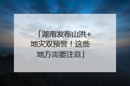 湖南发布山洪+地灾双预警！这些地方需要注意