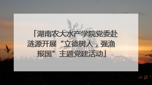 湖南农大水产学院党委赴涟源开展“立德树人，强渔报国”主题党建活动