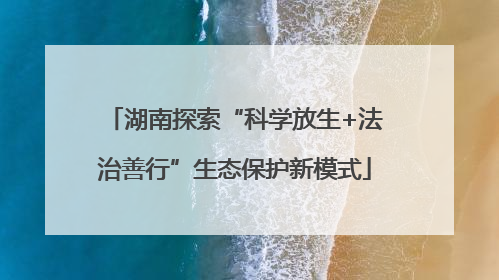 湖南探索“科学放生+法治善行”生态保护新模式