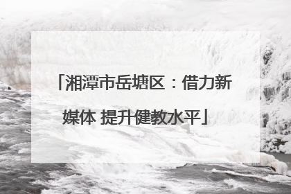 湘潭市岳塘区：借力新媒体 提升健教水平