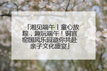 湘见端午丨童心放粽，趣玩端午！铜官窑国风乐园邀你共赴亲子文化盛宴