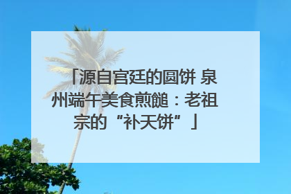 源自宫廷的圆饼 泉州端午美食煎䭔：老祖宗的“补天饼”