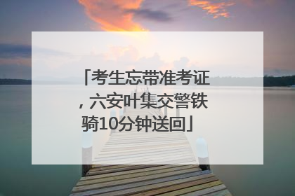 考生忘带准考证，六安叶集交警铁骑10分钟送回