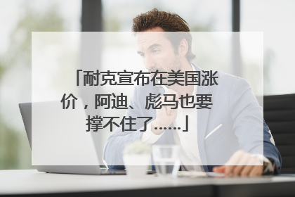 耐克宣布在美国涨价，阿迪、彪马也要撑不住了……