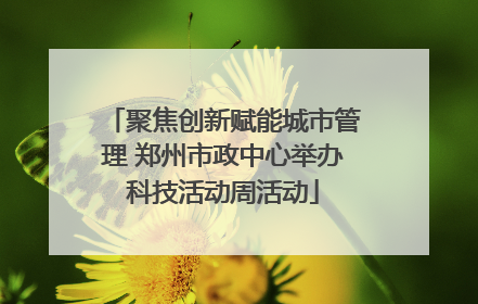 聚焦创新赋能城市管理 郑州市政中心举办科技活动周活动