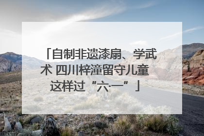 自制非遗漆扇、学武术 四川梓潼留守儿童这样过“六·一”